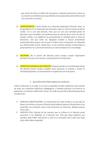 que entran de lleno en delitos de corrupción, conductas gravísimas incluso en
sus más leves manifestaciones que afectan a las propias bases del sistema social
y lo convierten en injusto.
JURISPRUDENCIA: Fuente clásica en el derecho anglosajón (Common law). La
jurisprudencia es la reiteración de decisiones sobre un mismo asunto de forma
similar, no es una sola decisión, tiene que ver con una actividad plural de
decisiones que consolidan una tendencia para la solución de un caso. No sólo en
Estados Unidos o en Inglaterra la jurisprudencia es utilizada para la toma de
decisiones, sino que todos los abogados tienden a buscar precedentes
jurisprudenciales porque son los que le indican cómo interpretan los tribunales
una determinada norma. Ahora bien, en los sistemas penales continentales la
jurisprudencia no es fuente de derecho, así como tampoco lo es la analogía.
DOCTRINA: No es fuente del Derecho penal aunque cumple importantes
funciones de cara a la creación e interpretación de la ley penal.
PRINCIPIOS GENERALES DEL DERECHO: Tampoco pueden ser considerados fuente
del Derecho penal, aunque cumplen otras funciones al orientar y limitar la
actividad legislativa; la interpretación o la aplicación de la ley penal.
5. RELACIÓN CON OTRAS RAMAS DEL DERECHO
Si bien el Derecho es un todo, en el cual es imposible escindir totalmente unas normas
de otras, por cuestiones didácticas, pedagógicas, y también prácticas a la hora de su
aplicación, se lo divide en diferentes ramas. Con cada una de ellas el Derecho penal tiene
vinculaciones:
DERECHO CONSTITUCIONAL: La Constitución de cada Estado es la que fija las
bases y los límites a los que el Derecho penal deberá sujetarse (limitaciones al ius
puniendi), con principios como el de presunción de inocencia, debido proceso,
entre otros.
DERECHO CIVIL: Muchas de las nociones que se utilizan en el Derecho penal
provienen o son definidas en el derecho civil. Para que haya adulterio, por
ejemplo, debe haber matrimonio, y este es un concepto civil; o para que haya
robo, debe haber propiedad.
 