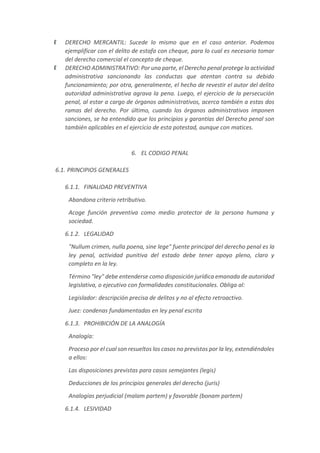 DERECHO MERCANTIL: Sucede lo mismo que en el caso anterior. Podemos
ejemplificar con el delito de estafa con cheque, para lo cual es necesario tomar
del derecho comercial el concepto de cheque.
DERECHO ADMINISTRATIVO: Por una parte, el Derecho penal protege la actividad
administrativa sancionando las conductas que atentan contra su debido
funcionamiento; por otra, generalmente, el hecho de revestir el autor del delito
autoridad administrativa agrava la pena. Luego, el ejercicio de la persecución
penal, al estar a cargo de órganos administrativos, acerca también a estas dos
ramas del derecho. Por último, cuando los órganos administrativos imponen
sanciones, se ha entendido que los principios y garantías del Derecho penal son
también aplicables en el ejercicio de esta potestad, aunque con matices.
6. EL CODIGO PENAL
6.1. PRINCIPIOS GENERALES
6.1.1. FINALIDAD PREVENTIVA
Abandona criterio retributivo.
Acoge función preventiva como medio protector de la persona humana y
sociedad.
6.1.2. LEGALIDAD
"Nullum crimen, nulla poena, sine lege" fuente principal del derecho penal es la
ley penal, actividad punitiva del estado debe tener apoyo pleno, claro y
completo en la ley.
Término "ley" debe entenderse como disposición jurídica emanada de autoridad
legislativa, o ejecutivo con formalidades constitucionales. Obliga al:
Legislador: descripción precisa de delitos y no al efecto retroactivo.
Juez: condenas fundamentadas en ley penal escrita
6.1.3. PROHIBICIÓN DE LA ANALOGÍA
Analogía:
Proceso por el cual son resueltos los casos no previstos por la ley, extendiéndoles
a ellos:
Las disposiciones previstas para casos semejantes (legis)
Deducciones de los principios generales del derecho (juris)
Analogías perjudicial (malam partem) y favorable (bonam partem)
6.1.4. LESIVIDAD
 
