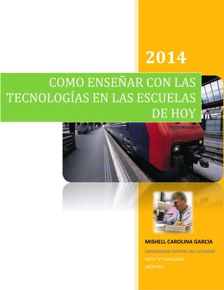 2014
MISHELL CAROLINA GARCIA
UNIVERSIDAD CENTRAL DEL ECUADOR
SEXTO “A” PARVULARIO
28/06/2014
COMO ENSEÑAR CON LAS
TECNOLOGÍAS EN LAS ESCUELAS
DE HOY
 