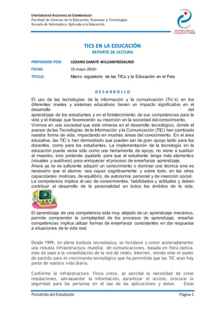 UNIVERSIDAD NACIONAL DE CHIMBORAZO
Facultad de Ciencias de la Educación, Humanas y Tecnologías
Escuela de Informática Aplicada a la Educación
Portafolio del Estudiante Página 1
TICS EN LA EDUCACIÓN
REPORTE DE LECTURA
PREPARADO POR: LOZANO ZARATE WILLIAMROSALINO
FECHA: 15-mayo-2014>
TÍTULO: Marco regulatorio de las TICs y la Educación en el País
D E S A R R O L L O
El uso de las tecnologías de la información y la comunicación (Tic´s) en los
diferentes niveles y sistemas educativos tienen un impacto significativo en el
desarrollo del
aprendizaje de los estudiantes y en el fortalecimiento de sus competencias para la
vida y el trabajo que favorecerán su inserción en la sociedad del conocimiento.
Vivimos en una sociedad que está inmersa en el desarrollo tecnológico, donde el
avance de las Tecnologías de la Información y la Comunicación (TIC) han cambiado
nuestra forma de vida, impactando en muchas áreas del conocimiento. En el área
educativa, las TIC´s han demostrado que pueden ser de gran apoyo tanto para los
docentes, como para los estudiantes. La implementación de la tecnología en la
educación puede verse sólo como una herramienta de apoyo, no viene a sustituir
al maestro, sino pretende ayudarlo para que el estudiante tenga más elementos
(visuales y auditivos) para enriquecer el proceso de enseñanza aprendizaje.
Ahora ya no es suficiente adquirir un conocimiento o dominar una técnica sino es
necesario que el alumno sea capaz cognitivamente y sobre todo, en las otras
capacidades: motrices, de equilibrio, de autonomía personal y de inserción social.
La competencia implica el uso de conocimientos, habilidades y actitudes y deben
contribuir al desarrollo de la personalidad en todos los ámbitos de la vida.
El aprendizaje de una competencia esta muy alejado de un aprendizaje mecánico,
permite comprender la complejidad de los procesos de aprendizaje, enseñar
competencias implica utilizar formas de enseñanza consistentes en dar respuesta
a situaciones de la vida real.
Desde 1999, en plena burbuja tecnológica, se fortalece y crece aceleradamente
una robusta infraestructura mundial de comunicaciones, basada en fibra óptica,
esto da paso a la consolidación de la red de redes, Internet, siendo este el punto
de partida para el crecimiento tecnológico que ha permitido que las TIC sean hoy
parte de nuestra vida diaria.
Conforme la infraestructura física crece, se percibe la necesidad de crear
regulaciones, salvaguardar la información, garantizar el acceso, procurar la
seguridad para las personas en el uso de las aplicaciones y datos. Estas
 