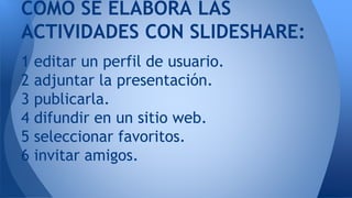 1 editar un perfil de usuario.
2 adjuntar la presentación.
3 publicarla.
4 difundir en un sitio web.
5 seleccionar favoritos.
6 invitar amigos.
COMO SE ELABORA LAS
ACTIVIDADES CON SLIDESHARE:
 
