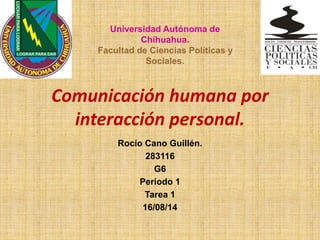 Comunicación humana por
interacción personal.
Rocío Cano Guillén.
283116
G6
Período 1
Tarea 1
16/08/14
Universidad Autónoma de
Chihuahua.
Facultad de Ciencias Políticas y
Sociales.
 