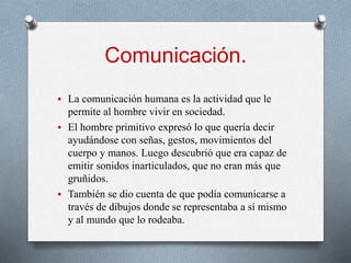 Comunicación.
 La comunicación humana es la actividad que le
permite al hombre vivir en sociedad.
 El hombre primitivo expresó lo que quería decir
ayudándose con señas, gestos, movimientos del
cuerpo y manos. Luego descubrió que era capaz de
emitir sonidos inarticulados, que no eran más que
gruñidos.
 También se dio cuenta de que podía comunicarse a
través de dibujos donde se representaba a sí mismo
y al mundo que lo rodeaba.
 