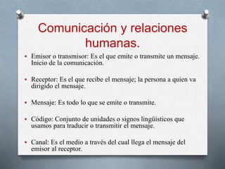 Comunicación y relaciones
humanas.
 Emisor o transmisor: Es el que emite o transmite un mensaje.
Inicio de la comunicación.
 Receptor: Es el que recibe el mensaje; la persona a quien va
dirigido el mensaje.
 Mensaje: Es todo lo que se emite o transmite.
 Código: Conjunto de unidades o signos lingüísticos que
usamos para traducir o transmitir el mensaje.
 Canal: Es el medio a través del cual llega el mensaje del
emisor al receptor.
 