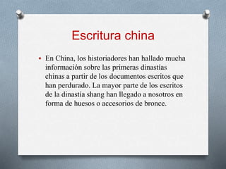 Escritura china
 En China, los historiadores han hallado mucha
información sobre las primeras dinastías
chinas a partir de los documentos escritos que
han perdurado. La mayor parte de los escritos
de la dinastía shang han llegado a nosotros en
forma de huesos o accesorios de bronce.
 