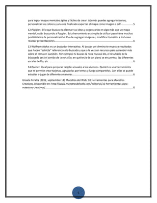 para lograr mapas mentales ágiles y fáciles de crear. Además puedes agregarle iconos, 
personalizar los colores y una vez finalizada exportar el mapa como imagen o pdf.................5 
12.Popplet: Si lo que buscas es plasmar tus ideas y organizarlas en algo más que un mapa 
mental, estás buscando a Popplet. Esta herramienta es simple de utilizar pero tiene muchas 
posibilidades de personalización. Puedes agregar imágenes, modificar tamaños e inclusive 
realizar presentaciones.............................................................................................................6 
13.Wolfram Alpha: es un buscador interactivo. Al buscar un término te muestra resultados 
que hacen “estricta” referencia a lo buscado y que a la vez son recursos para aprender más 
sobre el tema en cuestión. Por ejemplo: Si buscas la nota musical Do, el resultado de la 
búsqueda será el sonido de la nota Do, en qué tecla de un piano se encuentra, las diferentes 
escalas de Do, etc......................................................................................................................6 
14.Quizlet: Ideal para preparar tarjetas visuales a los alumnos. Quizlet es una herramienta 
que te permite crear tarjetas, agruparlas por temas y luego compartirlas. Con ellas se puede 
estudiar o jugar de diferentes maneras....................................................................................6 
Gissela Peralta (2012, septiembre 18) Maestros del Web; 10 Herramientas para Maestros 
Creativos. Disponible en: http://www.maestrosdelweb.com/editorial/10-herramientas-para-maestros- 
creativos/..........................................................................................................................6 
5 
 