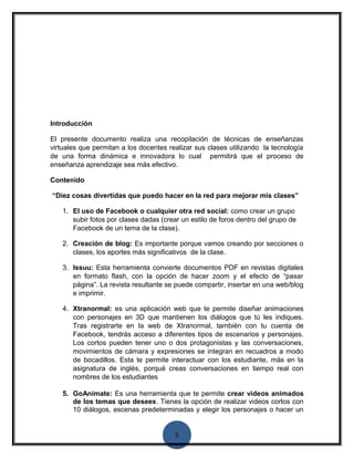 Introducción 
El presente documento realiza una recopilación de técnicas de enseñanzas 
virtuales que permitan a los docentes realizar sus clases utilizando la tecnología 
de una forma dinámica e innovadora lo cual permitirá que el proceso de 
enseñanza aprendizaje sea más efectivo. 
Contenido 
“Diez cosas divertidas que puedo hacer en la red para mejorar mis clases” 
1. El uso de Facebook o cualquier otra red social: como crear un grupo 
subir fotos por clases dadas (crear un estilo de foros dentro del grupo de 
Facebook de un tema de la clase). 
2. Creación de blog: Es importante porque vamos creando por secciones o 
clases, los aportes más significativos de la clase. 
3. Issuu: Esta herramienta convierte documentos PDF en revistas digitales 
en formato flash, con la opción de hacer zoom y el efecto de “pasar 
página”. La revista resultante se puede compartir, insertar en una web/blog 
e imprimir. 
4. Xtranormal: es una aplicación web que te permite diseñar animaciones 
con personajes en 3D que mantienen los diálogos que tú les indiques. 
Tras registrarte en la web de Xtranormal, también con tu cuenta de 
Facebook, tendrás acceso a diferentes tipos de escenarios y personajes. 
Los cortos pueden tener uno o dos protagonistas y las conversaciones, 
movimientos de cámara y expresiones se integran en recuadros a modo 
de bocadillos. Esta te permite interactuar con los estudiante, más en la 
asignatura de inglés, porqué creas conversaciones en tiempo real con 
nombres de los estudiantes 
5. GoAnimate: Es una herramienta que te permite crear videos animados 
de los temas que desees. Tienes la opción de realizar videos cortos con 
10 diálogos, escenas predeterminadas y elegir los personajes o hacer un 
5 
 