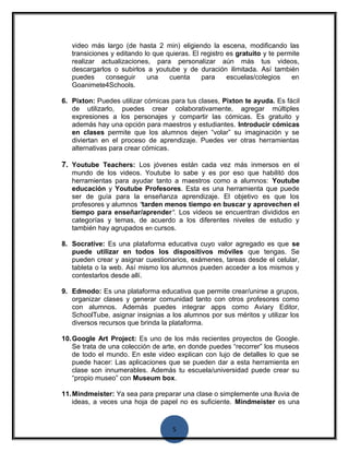 video más largo (de hasta 2 min) eligiendo la escena, modificando las 
transiciones y editando lo que quieras. El registro es gratuito y te permite 
realizar actualizaciones, para personalizar aún más tus videos, 
descargarlos o subirlos a youtube y de duración ilimitada. Así también 
puedes conseguir una cuenta para escuelas/colegios en 
Goanimete4Schools. 
6. Pixton: Puedes utilizar cómicas para tus clases, Pixton te ayuda. Es fácil 
de utilizarlo, puedes crear colaborativamente, agregar múltiples 
expresiones a los personajes y compartir las cómicas. Es gratuito y 
además hay una opción para maestros y estudiantes. Introducir cómicas 
en clases permite que los alumnos dejen “volar” su imaginación y se 
diviertan en el proceso de aprendizaje. Puedes ver otras herramientas 
alternativas para crear cómicas. 
7. Youtube Teachers: Los jóvenes están cada vez más inmersos en el 
mundo de los videos. Youtube lo sabe y es por eso que habilitó dos 
herramientas para ayudar tanto a maestros como a alumnos: Youtube 
educación y Youtube Profesores. Esta es una herramienta que puede 
ser de guía para la enseñanza aprendizaje. El objetivo es que los 
profesores y alumnos “tarden menos tiempo en buscar y aprovechen el 
tiempo para enseñar/aprender“. Los videos se encuentran divididos en 
categorías y temas, de acuerdo a los diferentes niveles de estudio y 
también hay agrupados en cursos. 
8. Socrative: Es una plataforma educativa cuyo valor agregado es que se 
puede utilizar en todos los dispositivos móviles que tengas. Se 
pueden crear y asignar cuestionarios, exámenes, tareas desde el celular, 
tableta o la web. Así mismo los alumnos pueden acceder a los mismos y 
contestarlos desde allí. 
9. Edmodo: Es una plataforma educativa que permite crear/unirse a grupos, 
organizar clases y generar comunidad tanto con otros profesores como 
con alumnos. Además puedes integrar apps como Aviary Editor, 
SchoolTube, asignar insignias a los alumnos por sus méritos y utilizar los 
diversos recursos que brinda la plataforma. 
10.Google Art Project: Es uno de los más recientes proyectos de Google. 
Se trata de una colección de arte, en donde puedes “recorrer” los museos 
de todo el mundo. En este video explican con lujo de detalles lo que se 
puede hacer: Las aplicaciones que se pueden dar a esta herramienta en 
clase son innumerables. Además tu escuela/universidad puede crear su 
“propio museo” con Museum box. 
11.Mindmeister: Ya sea para preparar una clase o simplemente una lluvia de 
ideas, a veces una hoja de papel no es suficiente. Mindmeister es una 
5 
 