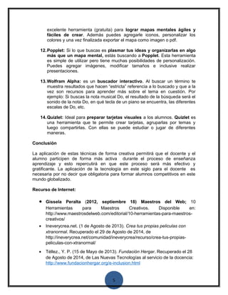 excelente herramienta (gratuita) para lograr mapas mentales ágiles y 
fáciles de crear. Además puedes agregarle iconos, personalizar los 
colores y una vez finalizada exportar el mapa como imagen o pdf. 
12.Popplet: Si lo que buscas es plasmar tus ideas y organizarlas en algo 
más que un mapa mental, estás buscando a Popplet. Esta herramienta 
es simple de utilizar pero tiene muchas posibilidades de personalización. 
Puedes agregar imágenes, modificar tamaños e inclusive realizar 
presentaciones. 
13.Wolfram Alpha: es un buscador interactivo. Al buscar un término te 
muestra resultados que hacen “estricta” referencia a lo buscado y que a la 
vez son recursos para aprender más sobre el tema en cuestión. Por 
ejemplo: Si buscas la nota musical Do, el resultado de la búsqueda será el 
sonido de la nota Do, en qué tecla de un piano se encuentra, las diferentes 
escalas de Do, etc. 
14.Quizlet: Ideal para preparar tarjetas visuales a los alumnos. Quizlet es 
una herramienta que te permite crear tarjetas, agruparlas por temas y 
luego compartirlas. Con ellas se puede estudiar o jugar de diferentes 
maneras. 
Conclusión 
La aplicación de estas técnicas de forma creativa permitirá que el docente y el 
alumno participen de forma más activa durante el proceso de enseñanza 
aprendizaje y esto repercutirá en que este proceso será más efectivo y 
gratificante. La aplicación de la tecnología en este siglo para el docente es 
necesaria por no decir que obligatoria para formar alumnos competitivos en este 
mundo globalizado. 
Recurso de Internet: 
· Gissela Peralta (2012, septiembre 18) Maestros del Web; 10 
Herramientas para Maestros Creativos. Disponible en: 
http://www.maestrosdelweb.com/editorial/10-herramientas-para-maestros-creativos/ 
· Ineverycrea.net. (1 de Agosto de 2013). Crea tus propias peliculas con 
xtranormal. Recuperado el 29 de Agosto de 2014, de 
http://ineverycrea.net/comunidad/ineverycrea/recurso/crea-tus-propias-peliculas- 
5 
con-xtranormal/ 
· Téllez., Y. P. (15 de Mayo de 2013). Fundación Hergar. Recuperado el 28 
de Agosto de 2014, de Las Nuevas Tecnologías al servicio de la docencia: 
http://www.fundacionhergar.org/e-inclusion.html 
 