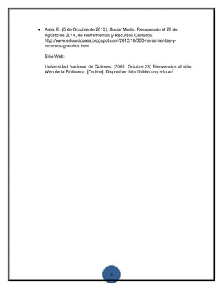 · Area, E. (5 de Octubre de 2012). Social Media. Recuperado el 28 de 
Agosto de 2014, de Herramientas y Recursos Gratuitos: 
http://www.eduardoarea.blogspot.com/2012/10/300-herramientas-y-recursos- 
5 
gratuitos.html 
Sitio Web: 
Universidad Nacional de Quilmes. (2001, Octubre 23) Bienvenidos al sitio 
Web de la Biblioteca. [On line]. Disponible: http://biblio.unq.edu.ar/ 
