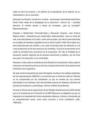 nadie se pone de acuerdo, y de adentro es la apropiación de la tradición de su interpretación y de su expresión. 
Educación es filosofía / transforma / enseña – aprendizaje. Aprendizaje significativo Paulo Freire habla de la pedagogía de la autonomía / alumno (a) – sociedad bancaria, el hombre piensa a través de conceptos, ¿qué es concepto? Representaciones. 
Pasando a Modernidad, Posmodernidad y Educación Superior. José Antonio Mateos Castro. Entendemos por modernidad- institucionalizar como un modo de vida, esto está basado en la razón, razón será el poder y por ello la posmodernidad en el estado de bienestar (capitalismo) así lo afirma Lyotart (1993:16) el saber es y será producido para ser vendido, y es y será consumido para ser laborado en una nueva producción en los dos casos por ser cambiado. Ya que el conocimiento se ha vuelto la principal fuera económica de la producción. Por ello la finalidad de la educación superior depende de los factores económicos y políticos, son los fines que guían a la educación y a la universidad. 
Pasando a notas sobre la enseñanza de la filosofía en la educación media superior mexicana nos topamos que hoy en día hay una gran disminución de la presencia de la filosofía como asignatura. 
De esta manera el propósito de esta interrogante nos lleva a los trabajos realizados por las organizaciones UNESCO y se encontró que en América Latina la Filosofía no es comprendida por los estudiantes ya que se enseña de una manera descuidada a sus intereses y han recomendado renovar los métodos y técnicas del proceso de enseñanza y aprendizaje, retomar el déficit de profesores. 
Así bien el informe de la organización de los Estados Iberoamericanos (OEI) señala que en la enseñanza de la Filosofía en la EMS Mexicana es obligatoria ya que se responde a la necesidad de formar estudiantes reflexivos, críticos y conscientes de su comportamiento social, como seres humanos y como ciudadanos. (OEI, 1998:220).  