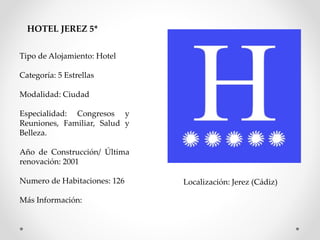 HOTEL JEREZ 5* 
Tipo de Alojamiento: Hotel 
Categoría: 5 Estrellas 
Modalidad: Ciudad 
Especialidad: Congresos y 
Reuniones, Familiar, Salud y 
Belleza. 
Año de Construcción/ Última 
renovación: 2001 
Numero de Habitaciones: 126 
Más Información: 
Localización: Jerez (Cádiz) 
 