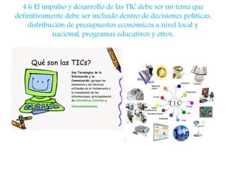 4.6 El impulso y desarrollo de las TIC debe ser un tema que 
definitivamente debe ser incluido dentro de decisiones políticas, 
distribución de presupuestos económicos a nivel local y 
nacional, programas educativos y otros. 
 