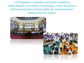 4.8 Organizar e impulsar encuentro científicos 
multiculturales en ciencia y tecnología, a nivel nacional e 
internacional para el intercambio de conocimientos y 
enriquecimiento mutuo. 
