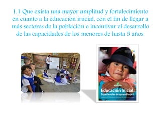 1.1 Que exista una mayor amplitud y fortalecimiento 
en cuanto a la educación inicial, con el fin de llegar a 
más sectores de la población e incentivar el desarrollo 
de las capacidades de los menores de hasta 5 años. 
 