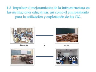 1.3 Impulsar el mejoramiento de la Infraestructura en 
las instituciones educativas, así como el equipamiento 
para la utilización y explotación de las TIC. 
De esto a esto 
 