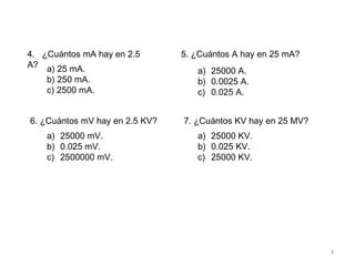 4
4. ¿Cuántos mA hay en 2.5
A? a) 25 mA.
b) 250 mA.
c) 2500 mA.
5. ¿Cuántos A hay en 25 mA?
a) 25000 A.
b) 0.0025 A.
c) 0.025 A.
6. ¿Cuántos mV hay en 2.5 KV?
a) 25000 mV.
b) 0.025 mV.
c) 2500000 mV.
7. ¿Cuántos KV hay en 25 MV?
a) 25000 KV.
b) 0.025 KV.
c) 25000 KV.