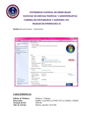 Nombre: Geoselin Tamara – Chavez Pilco 
CARACTERÍSTICAS: 
Edición de Windows: Windows 7 Ultimate 
Procesador: Intel(R) Core(TM) i3-2370M CPU @ 2.40GHz 2.40GHz 
Memoria RAM: 4,00 GB 
Tipo de sistema: Sistema operativo de 64 bits 
 