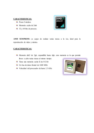 CARACTERISTICAS: 
Posee 2 núcleos 
Memoria cache de 2mb 
32 y 64 bits de proceso. 
AMD SEMPROM: es capaz de realizar varias tareas a la vez, ideal para la 
reproducción de video y música. 
CARACTERISTICAS: 
Memoria ddr2 de 2gb, expandible hasta 4gb, esta memoria es la que permite 
llevar a cabo varias tareas al mismo tiempo. 
Tiene una memoria cache l2 de 512 kb 
Un bus de datos frontal de 1600 MHz 
Velocidad del procesador de hasta 2.3 GHz 
