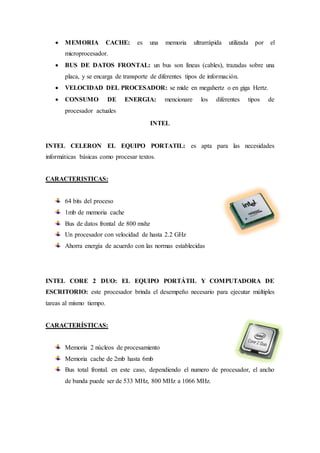  MEMORIA CACHE: es una memoria ultrarrápida utilizada por el 
microprocesador. 
 BUS DE DATOS FRONTAL: un bus son líneas (cables), trazadas sobre una 
placa, y se encarga de transporte de diferentes tipos de información. 
 VELOCIDAD DEL PROCESADOR: se mide en megahertz o en giga Hertz. 
 CONSUMO DE ENERGIA: mencionare los diferentes tipos de 
procesador actuales 
INTEL 
INTEL CELERON EL EQUIPO PORTATIL: es apta para las necesidades 
informáticas básicas como procesar textos. 
CARACTERISTICAS: 
64 bits del proceso 
1mb de memoria cache 
Bus de datos frontal de 800 mshz 
Un procesador con velocidad de hasta 2.2 GHz 
Ahorra energía de acuerdo con las normas establecidas 
INTEL CORE 2 DUO: EL EQUIPO PORTÁTIL Y COMPUTADORA DE 
ESCRITORIO: este procesador brinda el desempeño necesario para ejecutar múltiples 
tareas al mismo tiempo. 
CARACTERÍSTICAS: 
Memoria 2 núcleos de procesamiento 
Memoria cache de 2mb hasta 6mb 
Bus total frontal. en este caso, dependiendo el numero de procesador, el ancho 
de banda puede ser de 533 MHz, 800 MHz a 1066 MHz. 
 