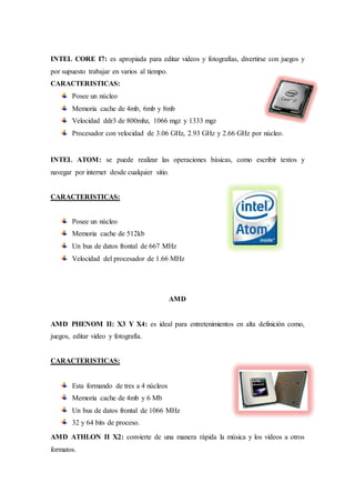 INTEL CORE I7: es apropiada para editar videos y fotografías, divertirse con juegos y 
por supuesto trabajar en varios al tiempo. 
CARACTERISTICAS: 
Posee un núcleo 
Memoria cache de 4mb, 6mb y 8mb 
Velocidad ddr3 de 800mhz, 1066 mgz y 1333 mgz 
Procesador con velocidad de 3.06 GHz, 2.93 GHz y 2.66 GHz por núcleo. 
INTEL ATOM: se puede realizar las operaciones básicas, como escribir textos y 
navegar por internet desde cualquier sitio. 
CARACTERISTICAS: 
Posee un núcleo 
Memoria cache de 512kb 
Un bus de datos frontal de 667 MHz 
Velocidad del procesador de 1.66 MHz 
AMD 
AMD PHENOM II: X3 Y X4: es ideal para entretenimientos en alta definición como, 
juegos, editar video y fotografía. 
CARACTERISTICAS: 
Esta formando de tres a 4 núcleos 
Memoria cache de 4mb y 6 Mb 
Un bus de datos frontal de 1066 MHz 
32 y 64 bits de proceso. 
AMD ATHLON II X2: convierte de una manera rápida la música y los videos a otros 
formatos. 
 