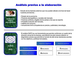 Análisis previos a la elaboración
Análisis del
micro y
macroentorno
Estudio de los factores externos que nos pueden afectar a la hora de hacer
nuestras previsiones. :
Estado de la economía.
Factores demográficos y sociales del mercado.
Factores políticos y legales de los países a los que se exporta.
Probable evolución del mercado.
Hábitos de consumo.
Actuaciones de la competencia en precios, publicidad y tecnología.
Aspectos negativos Aspectos positivos
DEBILIDADES FORTALEZAS
AMENAZAS OPORTUNIDADES
Factores internos
Factores externos ó
medioambientales
Análisis
DAFO
El análisis DAFO es una herramienta que permite conformar un cuadro de la
situación actual de la empresa, permitiendo de esta manera obtener un
diagnóstico preciso que permita en función de ello tomar decisiones acordes
con los objetivos y políticas formulados.
 