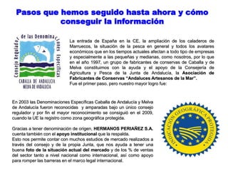 Pasos que hemos seguido hasta ahora y cómo
conseguir la información
La entrada de España en la CE, la ampliación de los caladeros de
Marruecos, la situación de la pesca en general y todos los avatares
económicos que en los tiempos actuales afectan a todo tipo de empresas
y especialmente a las pequeñas y medianas, como nosotros, por lo que
en el año 1997, un grupo de fabricantes de conservas de Caballa y de
Melva constituimos con la ayuda y el apoyo de la Consejería de
Agricultura y Pesca de la Junta de Andalucía, la Asociación de
Fabricantes de Conservas “Andaluces Artesanos de la Mar”.
Fue el primer paso, pero nuestro mayor logro fue:
En 2003 las Denominaciones Específicas Caballa de Andalucía y Melva
de Andalucía fueron reconocidas y amparadas bajo un único consejo
regulador y por fin el mayor reconocimiento se consiguió en el 2009,
cuando la UE la registro como zona geográfica protegida.
Gracias a tener denominación de origen, HERMANOS PERIAÑEZ S.A.
cuenta también con el apoyo institucional que la respalda.
Esto nos permite contar con muchos estudios de mercado realizados a
través del consejo y de la propia Junta, que nos ayuda a tener una
buena foto de la situación actual del mercado y de los % de ventas
del sector tanto a nivel nacional como internacional, así como apoyo
para romper las barreras en el marco legal internacional.
 