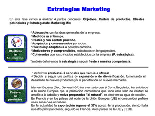 Estrategias Marketing
En esta fase vamos a analizar 4 puntos concretos: Objetivos, Cartera de productos, Clientes
potenciales y Estrategias de Marketing Mix
Objetivos
de
La empresa
Adecuados con la ideas generales de la empresa.
Medidos en el tiempo.
Reales y con sentido práctico.
Aceptados y consensuados por todos.
Flexibles y adaptables a posibles cambios.
Motivadores y comprensibles, redactados en lenguaje claro.
Coherentes con los principios establecidos por la empresa (P. estratégica).
También definiremos la estrategia a seguir frente a nuestra competencia.
Cartera
De
productos
Definir los productos ó servicios que vamos a ofrecer
Decidir si seguir una política de expansión o de diversificación, fomentando el
desarrollo de nuevos productos y/o la penetración en nuevos mercados.
Manuel Becerra (Sec. General IGP) ha avanzado que el Cons.Regulador, ha solicitado
a la Unión Europea que la protección comunitaria que tiene este sello de calidad se
amplíe a la caballa y melva preparadas "al natural", es decir en su agua de cocción.
En Francia y en los países del norte de la Unión Europea (UE) el consumidor prefiere
esas conservas al natural.
En la actualidad la exportación supone el 30% aprox. de la producción, siendo Italia
nuestro principal cliente, seguido de Francia, otros países de la UE y EEUU.
 