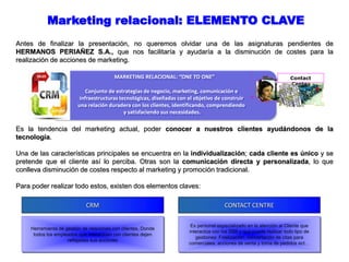 Marketing relacional: ELEMENTO CLAVE
Antes de finalizar la presentación, no queremos olvidar una de las asignaturas pendientes de
HERMANOS PERIAÑEZ S.A., que nos facilitaría y ayudaría a la disminución de costes para la
realización de acciones de marketing.
Herramienta de gestión de relaciones con clientes, Donde
todos los empleados que interactúen con clientes dejen
reflejadas sus acciones
CRM
Es personal especializado en la atención al Cliente que
interactúa con los SSII y que puede realizar todo tipo de
gestiones: Fidelización, concertación de citas para
comerciales, acciones de venta y toma de pedidos ect…
CONTACT CENTRE
Es la tendencia del marketing actual, poder conocer a nuestros clientes ayudándonos de la
tecnología.
Una de las características principales se encuentra en la individualización; cada cliente es único y se
pretende que el cliente así lo perciba. Otras son la comunicación directa y personalizada, lo que
conlleva disminución de costes respecto al marketing y promoción tradicional.
Para poder realizar todo estos, existen dos elementos claves:
MARKETING RELACIONAL: “ONE TO ONE”
Conjunto de estrategias de negocio, marketing, comunicación e
infraestructuras tecnológicas, diseñadas con el objetivo de construir
una relación duradera con los clientes, identificando, comprendiendo
y satisfaciendo sus necesidades.
Contact
Center
 