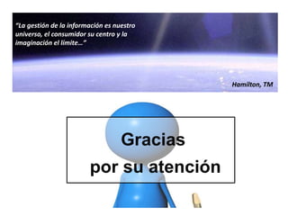 Gracias
por su atención
“La gestión de la información es nuestro
universo, el consumidor su centro y la
imaginación el límite…”
Hamilton, TM
 