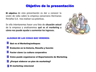 Objetivo de la presentación
El objetivo de esta presentación es dar a conocer la
visión de Lidia sobre la empresa conservera Hermanos
Periañez S.A. tras realizar sus prácticas.
En ella intentaremos hacer una foto de situación actual
de la empresa y analizaremos qué es el marketing y
cómo nos puede ayudar a aumentar los ingresos.
ALGUNAS DE LAS COSAS QUE VEREMOS:
Qué es el Marketing/enfoques
Evolución en la historia, filosofía y función
Factor clave: La cultura corporativa
Cómo puede organizarse el Departamento de Marketing.
¿Porqué elaborar un plan de marketing?
El marketing relacional
 