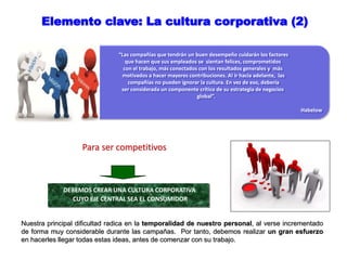 “Las compañías que tendrán un buen desempeño cuidarán los factores
que hacen que sus empleados se sientan felices, comprometidos
con el trabajo, más conectados con los resultados generales y más
motivados a hacer mayores contribuciones. Al ir hacia adelante, las
compañías no pueden ignorar la cultura. En vez de eso, debería
ser considerada un componente crítico de su estrategia de negocios
global”.
Habelow
Elemento clave: La cultura corporativa (2)
Para ser competitivos
DEBEMOS CREAR UNA CULTURA CORPORATIVA
CUYO EJE CENTRAL SEA EL CONSUMIDOR
Nuestra principal dificultad radica en la temporalidad de nuestro personal, al verse incrementado
de forma muy considerable durante las campañas. Por tanto, debemos realizar un gran esfuerzo
en hacerles llegar todas estas ideas, antes de comenzar con su trabajo.
 