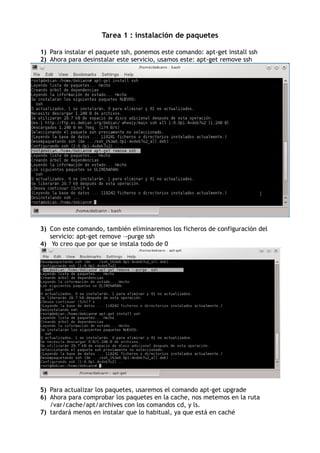 Tarea 1 : instalación de paquetes
1) Para instalar el paquete ssh, ponemos este comando: apt-get install ssh
2) Ahora para desinstalar este servicio, usamos este: apt-get remove ssh
3) Con este comando, también eliminaremos los ficheros de configuración del
servicio: apt-get remove –-purge ssh
4) Yo creo que por que se instala todo de 0
5) Para actualizar los paquetes, usaremos el comando apt-get upgrade
6) Ahora para comprobar los paquetes en la cache, nos metemos en la ruta
/var/cache/apt/archives con los comandos cd, y ls.
7) tardará menos en instalar que lo habitual, ya que está en caché
 