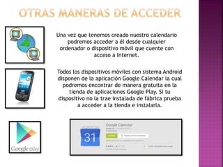 Una vez que tenemos creado nuestro calendario
podremos acceder a él desde cualquier
ordenador o dispositivo móvil que cuente con
acceso a Internet.
Todos los dispositivos móviles con sistema Android
disponen de la aplicación Google Calendar la cual
podremos encontrar de manera gratuita en la
tienda de aplicaciones Google Play. Si tu
dispositivo no la trae instalada de fábrica prueba
a acceder a la tienda e instalarla.
 