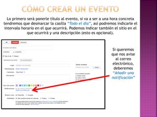 Lo primero será ponerle título al evento, si va a ser a una hora concreta
tendremos que desmarcar la casilla “Todo el día”, así podremos indicarle el
intervalo horario en el que ocurrirá. Podemos indicar también el sitio en el
que ocurrirá y una descripción (esto es opcional).
Si queremos
que nos avise
al correo
electrónico,
deberemos
“Añadir una
notificación”
 