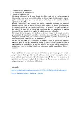  La entrada de la información
 El tratamiento de la información
 Salida de la información
El sistema informático ha de estar dotado de algún medio por el cual aportemos la
información, a su vez el sistema informático ha de ser capaz de interpretar y guardar
dicha información, para que una vez que la solicitemos se nos muestre mediante
algún medio de salida.
Cuando introducimos una canción en nuestro ordenador mediante una memoria
externa el puerto USB de nuestro ordenador sería el medio de entrada, posteriormente
el ordenador guarda la canción en el disco duro y un software específico (reproductor
de música) lo trata de tal forma que transforma los bits guardados en música
retransmitida por los altavoces (medio de salida) de nuestro ordenador.
La ciencia de la informática de desglosa en diversas ramas de la ciencia como la
programación, la arquitectura de redes y computadores, electricidad y electrónica, la
inteligencia artificial, ramas de la ciencia que nos permite desarrollar el hardware y el
software necesario y fundamental en la informática.
El área de aplicación de la informática es inmensa, desde la gestión de empresas
mediante hojas de cálculo, sistemas de gestión de stocks, hasta la aplicación para la
monitorización y manipulación de satélites ubicados en nuestra galaxia, pasando por
aplicaciones para la medicina, diseño de estructuras, análisis matemáticos, físicos y
químicos,
Como conclusión podemos decir que la informática es una ciencia que nos ayuda a
progresar desde el día que fue inventada y hoy en día es muy importante para todas las
ramas existente y en la actualidad la informática crece cada día mas y se apodera de las
actividades que hacemos a diario, la computadora se ha convertido en un instrumento
indispensables para las actividades del hombre.
Web grafía
http://computacioneinformatica.blogspot.es/1258315020/el-origen-de-la-informatica/
http://es.wikipedia.org/wiki/Inform%C3%A1tica
 