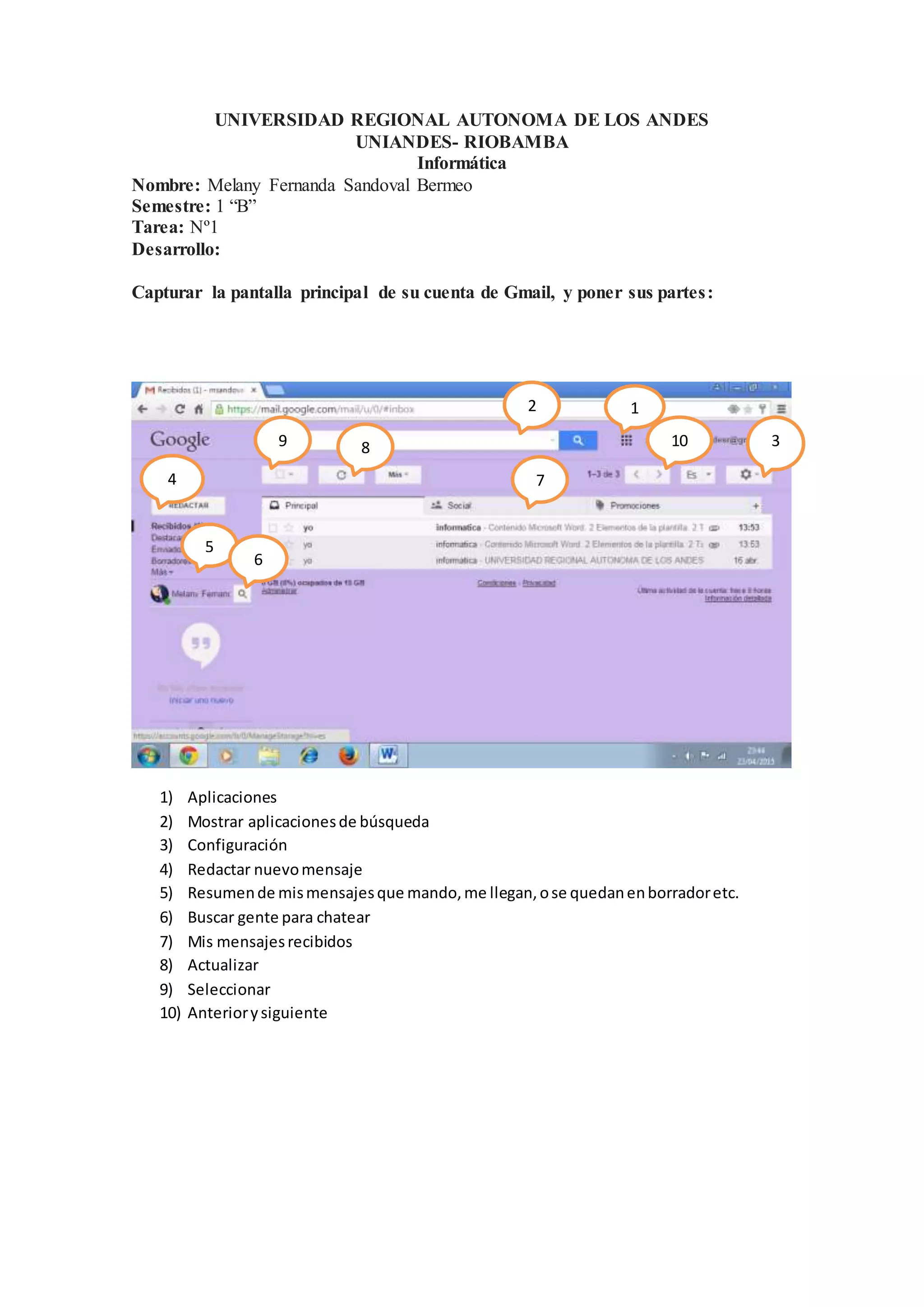 UNIVERSIDAD REGIONAL AUTONOMA DE LOS ANDES
UNIANDES- RIOBAMBA
Informática
Nombre: Melany Fernanda Sandoval Bermeo
Semestre: 1 “B”
Tarea: Nº1
Desarrollo:
Capturar la pantalla principal de su cuenta de Gmail, y poner sus partes:
1) Aplicaciones
2) Mostrar aplicacionesde búsqueda
3) Configuración
4) Redactar nuevomensaje
5) Resumende mismensajesque mando,me llegan,ose quedanenborradoretc.
6) Buscar gente para chatear
7) Mis mensajesrecibidos
8) Actualizar
9) Seleccionar
10) Anteriorysiguiente
12
3
4
5
6
7
89 10
00