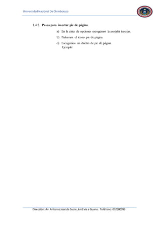 UniversidadNacional De Chimborazo
Dirección:Av.AntonioJosé de Sucre,km2vía a Guano. Teléfono:032600999
1.4.2. Pasos para insertar pie de página.
a) En la cinta de opciones escogemos la pestaña insertar.
b) Pulsamos el icono pie de página.
c) Escogemos un diseño de pie de página.
Ejemplo:
 