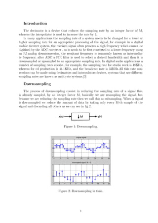 Introduction
The decimator is a device that reduces the sampling rate by an integer factor of M,
whereas the interpolator is used to increase the rate by L.
In many applications the sampling rate of a system needs to be changed for a lower or
higher sampling rate for an appropriate processing of the signal, for example in a digital
mobile receiver system, the received signal often presents a high frequency which cannot be
digitized by the ADC converter , so it needs to be ﬁrst converted to a lower frequency using
an Rf analog downconversion, the resultant frequency is commonly known as intermedia-
te frequency, after ADC a FIR ﬁlter is used to select a desired bandwidth and then it is
downsampled or upsampled to an appropriate sampling rate. In digital audio applications a
number of sampling rates coexist, for example, the sampling rate for studio work is 48KHz,
whereas for cd production is 44.1KHz, and the broadcast rate is 32KHz.All this rate con-
versions can be made using decimators and interpolators devices, systems that use diﬀerent
sampling rates are known as multirate systems.[3]
Downsampling
The process of downsampling consist in reducing the sampling rate of a signal that
is already sampled, by an integer factor M, basically we are resampling the signal, but
because we are reducing the sampling rate then we call this as subsampling. When a signal
is downsampled we reduce the amount of data by taking only every M-th sample of the
signal and discarding all others as we can see in ﬁg 2.
Figure 1: Downsampling.
Figure 2: Downsampling in time.
1
 