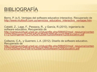 BIBLIOGRAFÍA
Berro, P. (s.f). Ventajas del software educativo interactivo. Recuperado de
http://www.multisoft.com.uy/servicios_educativo_interactivo_ventajas.htm
Cataldi, Z., Lage, F., Pessacq, R., y García, R.(2010). Ingeniería de
software educativo. Recuperado de
http://campusvirtual.uned.ac.cr/pluginfile.php/598452/mod_resource/conten
t/1/2%20Ingenier%C3%ADa%20de%20Software%20Educativo.pdf
Collazos, C.A., y Guerrero, L.A. (2012). Diseño de software educativo.
Recuperado de
http://campusvirtual.uned.ac.cr/pluginfile.php/598453/mod_resource/conten
t/1/3%20Dise%C3%B1o%20de%20Software%20Educativo.pdf
 
