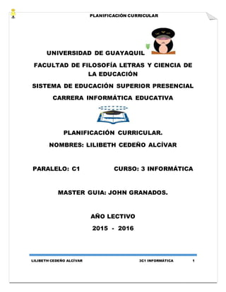 PLANIFICACIÓN CURRICULAR
LILIBETH CEDEÑO ALCÍVAR 3C1 INFORMÁTICA 1
UNIVERSIDAD DE GUAYAQUIL
FACULTAD DE FILOSOFÍA LETRAS Y CIENCIA DE
LA EDUCACIÓN
SISTEMA DE EDUCACIÓN SUPERIOR PRESENCIAL
CARRERA INFORMÁTICA EDUCATIVA
PLANIFICACIÓN CURRICULAR.
NOMBRES: LILIBETH CEDEÑO ALCÍVAR
PARALELO: C1 CURSO: 3 INFORMÁTICA
MASTER GUIA: JOHN GRANADOS.
AÑO LECTIVO
2015 - 2016
 