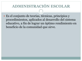 ADMINISTRACIÓN ESCOLAR
 Es el conjunto de teorías, técnicas, principios y
procedimientos, aplicados al desarrollo del sistema
educativo, a fin de lograr un óptimo rendimiento en
beneficio de la comunidad que sirve.
 