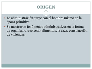 ORIGEN
 La administración surge con el hombre mismo en la
época primitiva.
 Se mostraron fenómenos administrativos en la forma
de organizar, recolectar alimentos, la caza, construcción
de viviendas.
 