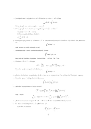 8. Supongamos que f es integrable en [a, b]. Demostrar que existe c ∈ [a, b], tal que
c
a
f(x)dx =
b
c
f(x)dx.
Dar un ejemplo en el cual se cumpla c = a o c = b.
9. Dar un ejemplo de una funci´on que cumpla las siguientes tres condiciones:
a) f(x) ≥ 0 para toda x ∈ [a, b].
b) Existe x0 ∈ [a, b] tal que f(x0) > 0.
c)
b
a
f(x)dx = 0.
10. Supongamos que f cumple las condiciones a y b del inciso anterior. Supongamos adem´as que f es continua en x0. Demostrar
que
b
a
f(x)dx > 0.
Hint: Analizar las sumas inferiores L(f, P).
11. Supongamos que f es una funci´on continua en [a, b] y que
b
a
f(x)g(x)dx = 0,
para todas las funciones continuas g. Demostrar que f = 0. Hint: Usar f = g.
12. Considera f : [0, 1] −→ R dada por
f(x) =
0, si x /∈ Q
1/q, si x = p/q, con p, q ∈ Z y q = 0
,
Demostrar que f es integrable sobre [0, 1] y que
1
0
f(x)dx = 0.
13. ¿Existen dos funciones integrables f, g : [0, 1] −→ tales que su composici´on g ◦ f no es integrable? Justiﬁca tu respuesta.
14. Demostrar que si f es integrable en [a, b], entonces
b
a
f(x)dx ≤
b
a
|f(x)|dx.
15. Demostrar la desigualdad de Cauchy-Schwarz:
b
a
f · g(x)dx
2
≤
b
a
f2
(x)dx
b
a
g2
(x)dx .
Hint: Calcular
b
a
(f − λg)2
(x)dx, con λ =
b
a
f · g(x)dx
b
a
g2
(x)dx
−1
.
16. ¿Existe una funci´on no integrable f : [a, b] −→ R, tal que f2 s´ı es integrable? Justiﬁca tu respuesta.
17. Sea f una funci´on integrable en [−a, a]. Demostrar que:
a) Si f es par, entonces
a
−a
f(x)dx = 2
a
0
f(x)dx.
2
 