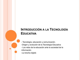 INTRODUCCIÓN A LA TECNOLOGÍA
EDUCATIVA
- Tecnología, educación y comunicación.
-Origen y evolución de la Tecnología Educativa
- Los retos de la educación ante la sociedad de la
información
-La brecha digital.
 