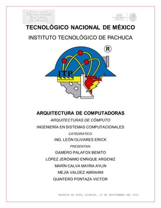 PACHUCA DE SOTO, HIDALGO. 19 DE SEPTIEMBRE DEL 2015
TECNOLÓGICO NACIONAL DE MÉXICO
INSTITUTO TECNOLÓGICO DE PACHUCA
ARQUITECTURA DE COMPUTADORAS
ARQUITECTURAS DE CÓMPUTO
INGENIERÍA EN SISTEMAS COMPUTACIONALES
CATEDRATICO:
ING. LEÓN OLIVARES ERICK
PRESENTAN:
GAMERO PALAFOX BENITO
LÓPEZ JERÓNIMO ENRIQUE ARGENIZ
MARÍN CALVA MAYRA AYLIN
MEJÍA VALDEZ ABRAHIM
QUINTERO PONTAZA VICTOR
 