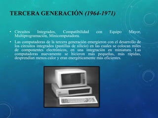 TERCERA GENERACIÓN (1964-1971)
• Circuitos Integrados, Compatibilidad con Equipo Mayor,
Multiprogramación, Minicomputadora.
• Las computadoras de la tercera generación emergieron con el desarrollo de
los circuitos integrados (pastillas de silicio) en las cuales se colocan miles
de componentes electrónicos, en una integración en miniatura. Las
computadoras nuevamente se hicieron más pequeñas, más rápidas,
desprendían menos calor y eran energéticamente más eficientes.
 
