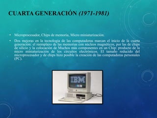 CUARTA GENERACIÓN (1971-1981)
• Microprocesador, Chips de memoria, Micro miniaturización.
• Dos mejoras en la tecnología de las computadoras marcan el inicio de la cuarta
generación: el reemplazo de las memorias con núcleos magnéticos, por las de chips
de silicio y la colocación de Muchos más componentes en un Chip: producto de la
micro miniaturización de los circuitos electrónicos. El tamaño reducido del
microprocesador y de chips hizo posible la creación de las computadoras personales
(PC).
 