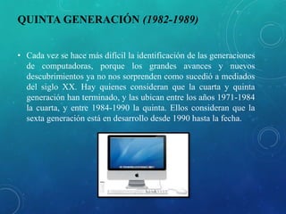 QUINTA GENERACIÓN (1982-1989)
• Cada vez se hace más difícil la identificación de las generaciones
de computadoras, porque los grandes avances y nuevos
descubrimientos ya no nos sorprenden como sucedió a mediados
del siglo XX. Hay quienes consideran que la cuarta y quinta
generación han terminado, y las ubican entre los años 1971-1984
la cuarta, y entre 1984-1990 la quinta. Ellos consideran que la
sexta generación está en desarrollo desde 1990 hasta la fecha.
 