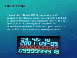 TIEMPO UNIX
• Tiempo Unix o Tiempo POSIX es un sistema para la
descripción de instantes de tiempo: se define como la cantidad
de segundos transcurridos desde la medianoche UTC del 1 de
enero de 1970, sin contar segundos intercalares. Es
universalmente usado no solo en sistemas operativos tipo-Unix,
sino también en muchos otros sistemas computacionales.
 